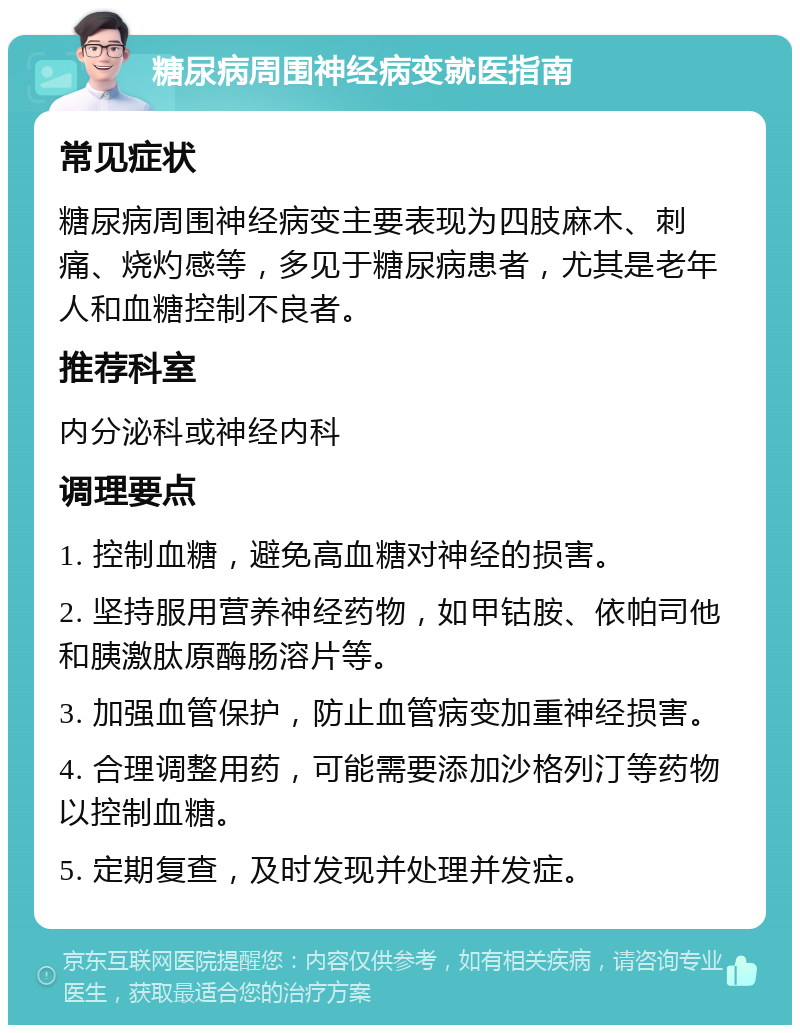 糖尿病周围神经病变就医指南 常见症状 糖尿病周围神经病变主要表现为四肢麻木、刺痛、烧灼感等，多见于糖尿病患者，尤其是老年人和血糖控制不良者。 推荐科室 内分泌科或神经内科 调理要点 1. 控制血糖，避免高血糖对神经的损害。 2. 坚持服用营养神经药物，如甲钴胺、依帕司他和胰激肽原酶肠溶片等。 3. 加强血管保护，防止血管病变加重神经损害。 4. 合理调整用药，可能需要添加沙格列汀等药物以控制血糖。 5. 定期复查，及时发现并处理并发症。