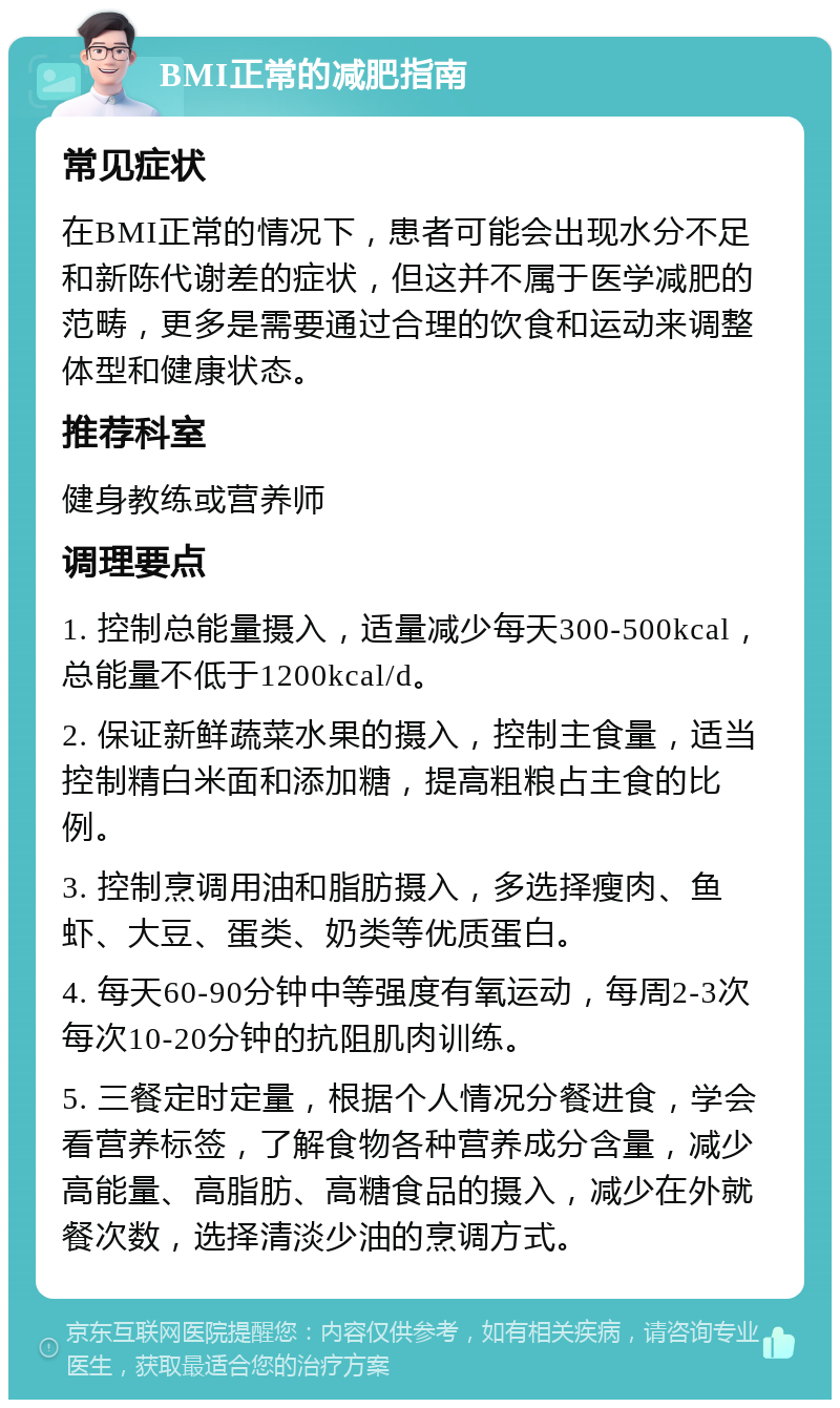 BMI正常的减肥指南 常见症状 在BMI正常的情况下，患者可能会出现水分不足和新陈代谢差的症状，但这并不属于医学减肥的范畴，更多是需要通过合理的饮食和运动来调整体型和健康状态。 推荐科室 健身教练或营养师 调理要点 1. 控制总能量摄入，适量减少每天300-500kcal，总能量不低于1200kcal/d。 2. 保证新鲜蔬菜水果的摄入，控制主食量，适当控制精白米面和添加糖，提高粗粮占主食的比例。 3. 控制烹调用油和脂肪摄入，多选择瘦肉、鱼虾、大豆、蛋类、奶类等优质蛋白。 4. 每天60-90分钟中等强度有氧运动，每周2-3次每次10-20分钟的抗阻肌肉训练。 5. 三餐定时定量，根据个人情况分餐进食，学会看营养标签，了解食物各种营养成分含量，减少高能量、高脂肪、高糖食品的摄入，减少在外就餐次数，选择清淡少油的烹调方式。