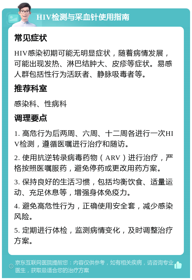 HIV检测与采血针使用指南 常见症状 HIV感染初期可能无明显症状，随着病情发展，可能出现发热、淋巴结肿大、皮疹等症状。易感人群包括性行为活跃者、静脉吸毒者等。 推荐科室 感染科、性病科 调理要点 1. 高危行为后两周、六周、十二周各进行一次HIV检测，遵循医嘱进行治疗和随访。 2. 使用抗逆转录病毒药物（ARV）进行治疗，严格按照医嘱服药，避免停药或更改用药方案。 3. 保持良好的生活习惯，包括均衡饮食、适量运动、充足休息等，增强身体免疫力。 4. 避免高危性行为，正确使用安全套，减少感染风险。 5. 定期进行体检，监测病情变化，及时调整治疗方案。