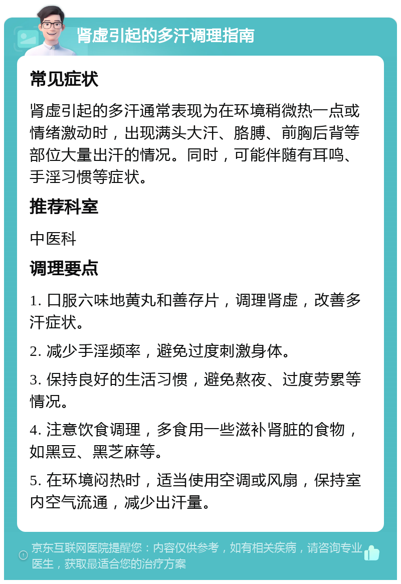 肾虚引起的多汗调理指南 常见症状 肾虚引起的多汗通常表现为在环境稍微热一点或情绪激动时，出现满头大汗、胳膊、前胸后背等部位大量出汗的情况。同时，可能伴随有耳鸣、手淫习惯等症状。 推荐科室 中医科 调理要点 1. 口服六味地黄丸和善存片，调理肾虚，改善多汗症状。 2. 减少手淫频率，避免过度刺激身体。 3. 保持良好的生活习惯，避免熬夜、过度劳累等情况。 4. 注意饮食调理，多食用一些滋补肾脏的食物，如黑豆、黑芝麻等。 5. 在环境闷热时，适当使用空调或风扇，保持室内空气流通，减少出汗量。