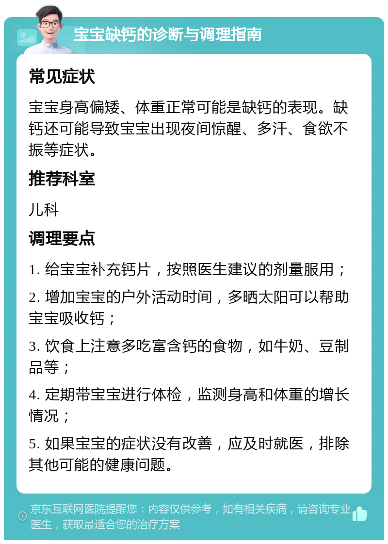 宝宝缺钙的诊断与调理指南 常见症状 宝宝身高偏矮、体重正常可能是缺钙的表现。缺钙还可能导致宝宝出现夜间惊醒、多汗、食欲不振等症状。 推荐科室 儿科 调理要点 1. 给宝宝补充钙片，按照医生建议的剂量服用； 2. 增加宝宝的户外活动时间，多晒太阳可以帮助宝宝吸收钙； 3. 饮食上注意多吃富含钙的食物，如牛奶、豆制品等； 4. 定期带宝宝进行体检，监测身高和体重的增长情况； 5. 如果宝宝的症状没有改善，应及时就医，排除其他可能的健康问题。