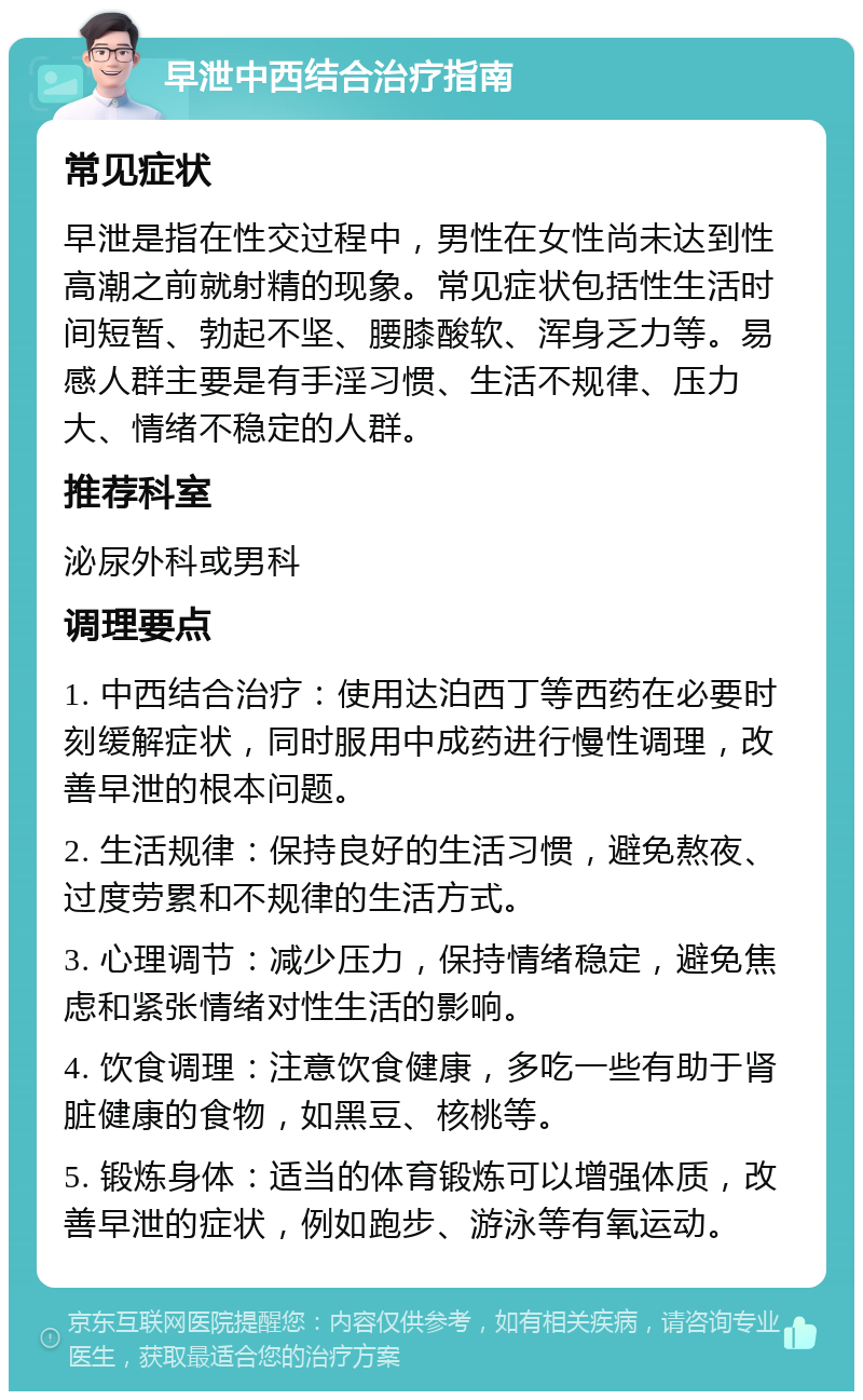 早泄中西结合治疗指南 常见症状 早泄是指在性交过程中，男性在女性尚未达到性高潮之前就射精的现象。常见症状包括性生活时间短暂、勃起不坚、腰膝酸软、浑身乏力等。易感人群主要是有手淫习惯、生活不规律、压力大、情绪不稳定的人群。 推荐科室 泌尿外科或男科 调理要点 1. 中西结合治疗：使用达泊西丁等西药在必要时刻缓解症状，同时服用中成药进行慢性调理，改善早泄的根本问题。 2. 生活规律：保持良好的生活习惯，避免熬夜、过度劳累和不规律的生活方式。 3. 心理调节：减少压力，保持情绪稳定，避免焦虑和紧张情绪对性生活的影响。 4. 饮食调理：注意饮食健康，多吃一些有助于肾脏健康的食物，如黑豆、核桃等。 5. 锻炼身体：适当的体育锻炼可以增强体质，改善早泄的症状，例如跑步、游泳等有氧运动。