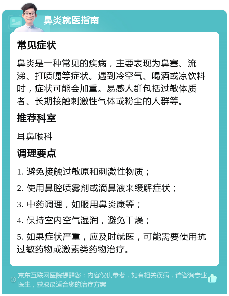 鼻炎就医指南 常见症状 鼻炎是一种常见的疾病，主要表现为鼻塞、流涕、打喷嚏等症状。遇到冷空气、喝酒或凉饮料时，症状可能会加重。易感人群包括过敏体质者、长期接触刺激性气体或粉尘的人群等。 推荐科室 耳鼻喉科 调理要点 1. 避免接触过敏原和刺激性物质； 2. 使用鼻腔喷雾剂或滴鼻液来缓解症状； 3. 中药调理，如服用鼻炎康等； 4. 保持室内空气湿润，避免干燥； 5. 如果症状严重，应及时就医，可能需要使用抗过敏药物或激素类药物治疗。