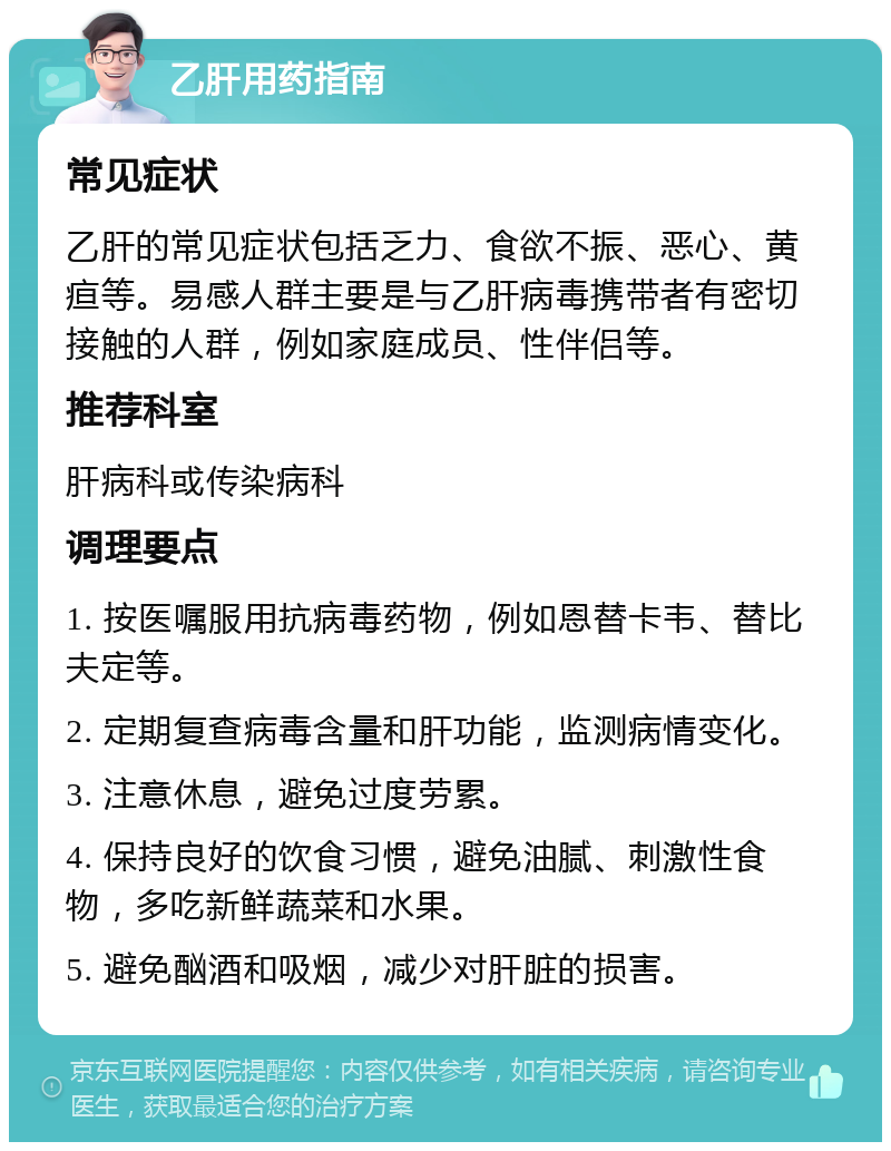 乙肝用药指南 常见症状 乙肝的常见症状包括乏力、食欲不振、恶心、黄疸等。易感人群主要是与乙肝病毒携带者有密切接触的人群，例如家庭成员、性伴侣等。 推荐科室 肝病科或传染病科 调理要点 1. 按医嘱服用抗病毒药物，例如恩替卡韦、替比夫定等。 2. 定期复查病毒含量和肝功能，监测病情变化。 3. 注意休息，避免过度劳累。 4. 保持良好的饮食习惯，避免油腻、刺激性食物，多吃新鲜蔬菜和水果。 5. 避免酗酒和吸烟，减少对肝脏的损害。