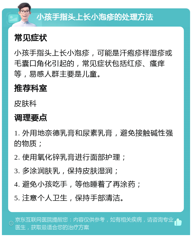 小孩手指头上长小泡疹的处理方法 常见症状 小孩手指头上长小泡疹，可能是汗疱疹样湿疹或毛囊口角化引起的，常见症状包括红疹、瘙痒等，易感人群主要是儿童。 推荐科室 皮肤科 调理要点 1. 外用地奈德乳膏和尿素乳膏，避免接触碱性强的物质； 2. 使用氧化锌乳膏进行面部护理； 3. 多涂润肤乳，保持皮肤湿润； 4. 避免小孩吃手，等他睡着了再涂药； 5. 注意个人卫生，保持手部清洁。