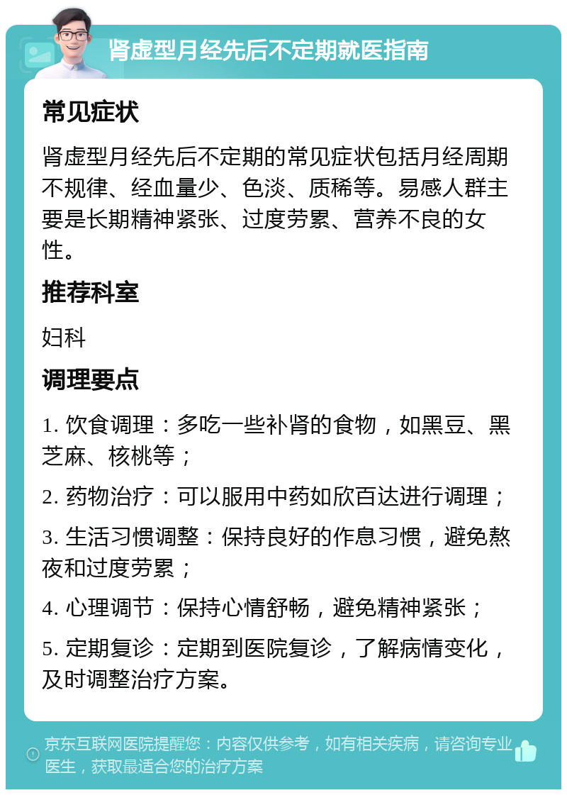 肾虚型月经先后不定期就医指南 常见症状 肾虚型月经先后不定期的常见症状包括月经周期不规律、经血量少、色淡、质稀等。易感人群主要是长期精神紧张、过度劳累、营养不良的女性。 推荐科室 妇科 调理要点 1. 饮食调理：多吃一些补肾的食物，如黑豆、黑芝麻、核桃等； 2. 药物治疗：可以服用中药如欣百达进行调理； 3. 生活习惯调整：保持良好的作息习惯，避免熬夜和过度劳累； 4. 心理调节：保持心情舒畅，避免精神紧张； 5. 定期复诊：定期到医院复诊，了解病情变化，及时调整治疗方案。