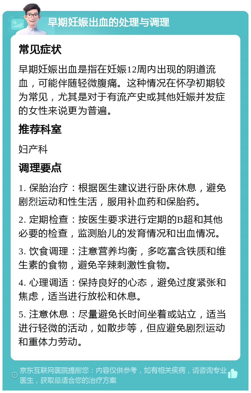 早期妊娠出血的处理与调理 常见症状 早期妊娠出血是指在妊娠12周内出现的阴道流血，可能伴随轻微腹痛。这种情况在怀孕初期较为常见，尤其是对于有流产史或其他妊娠并发症的女性来说更为普遍。 推荐科室 妇产科 调理要点 1. 保胎治疗：根据医生建议进行卧床休息，避免剧烈运动和性生活，服用补血药和保胎药。 2. 定期检查：按医生要求进行定期的B超和其他必要的检查，监测胎儿的发育情况和出血情况。 3. 饮食调理：注意营养均衡，多吃富含铁质和维生素的食物，避免辛辣刺激性食物。 4. 心理调适：保持良好的心态，避免过度紧张和焦虑，适当进行放松和休息。 5. 注意休息：尽量避免长时间坐着或站立，适当进行轻微的活动，如散步等，但应避免剧烈运动和重体力劳动。