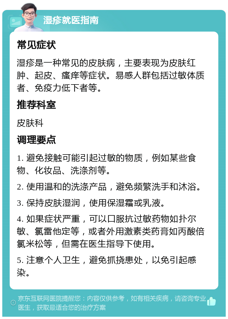 湿疹就医指南 常见症状 湿疹是一种常见的皮肤病，主要表现为皮肤红肿、起皮、瘙痒等症状。易感人群包括过敏体质者、免疫力低下者等。 推荐科室 皮肤科 调理要点 1. 避免接触可能引起过敏的物质，例如某些食物、化妆品、洗涤剂等。 2. 使用温和的洗涤产品，避免频繁洗手和沐浴。 3. 保持皮肤湿润，使用保湿霜或乳液。 4. 如果症状严重，可以口服抗过敏药物如扑尔敏、氯雷他定等，或者外用激素类药膏如丙酸倍氯米松等，但需在医生指导下使用。 5. 注意个人卫生，避免抓挠患处，以免引起感染。