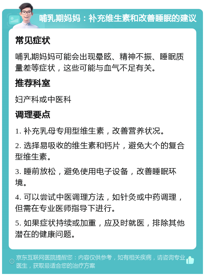 哺乳期妈妈：补充维生素和改善睡眠的建议 常见症状 哺乳期妈妈可能会出现晕眩、精神不振、睡眠质量差等症状，这些可能与血气不足有关。 推荐科室 妇产科或中医科 调理要点 1. 补充乳母专用型维生素，改善营养状况。 2. 选择易吸收的维生素和钙片，避免大个的复合型维生素。 3. 睡前放松，避免使用电子设备，改善睡眠环境。 4. 可以尝试中医调理方法，如针灸或中药调理，但需在专业医师指导下进行。 5. 如果症状持续或加重，应及时就医，排除其他潜在的健康问题。