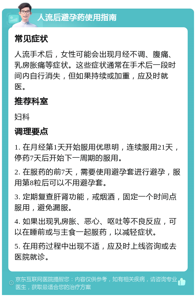 人流后避孕药使用指南 常见症状 人流手术后，女性可能会出现月经不调、腹痛、乳房胀痛等症状。这些症状通常在手术后一段时间内自行消失，但如果持续或加重，应及时就医。 推荐科室 妇科 调理要点 1. 在月经第1天开始服用优思明，连续服用21天，停药7天后开始下一周期的服用。 2. 在服药的前7天，需要使用避孕套进行避孕，服用第8粒后可以不用避孕套。 3. 定期复查肝肾功能，戒烟酒，固定一个时间点服用，避免漏服。 4. 如果出现乳房胀、恶心、呕吐等不良反应，可以在睡前或与主食一起服药，以减轻症状。 5. 在用药过程中出现不适，应及时上线咨询或去医院就诊。