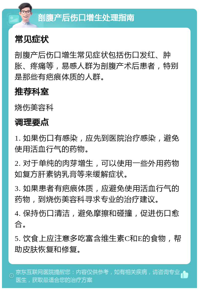 剖腹产后伤口增生处理指南 常见症状 剖腹产后伤口增生常见症状包括伤口发红、肿胀、疼痛等，易感人群为剖腹产术后患者，特别是那些有疤痕体质的人群。 推荐科室 烧伤美容科 调理要点 1. 如果伤口有感染，应先到医院治疗感染，避免使用活血行气的药物。 2. 对于单纯的肉芽增生，可以使用一些外用药物如复方肝素钠乳膏等来缓解症状。 3. 如果患者有疤痕体质，应避免使用活血行气的药物，到烧伤美容科寻求专业的治疗建议。 4. 保持伤口清洁，避免摩擦和碰撞，促进伤口愈合。 5. 饮食上应注意多吃富含维生素C和E的食物，帮助皮肤恢复和修复。