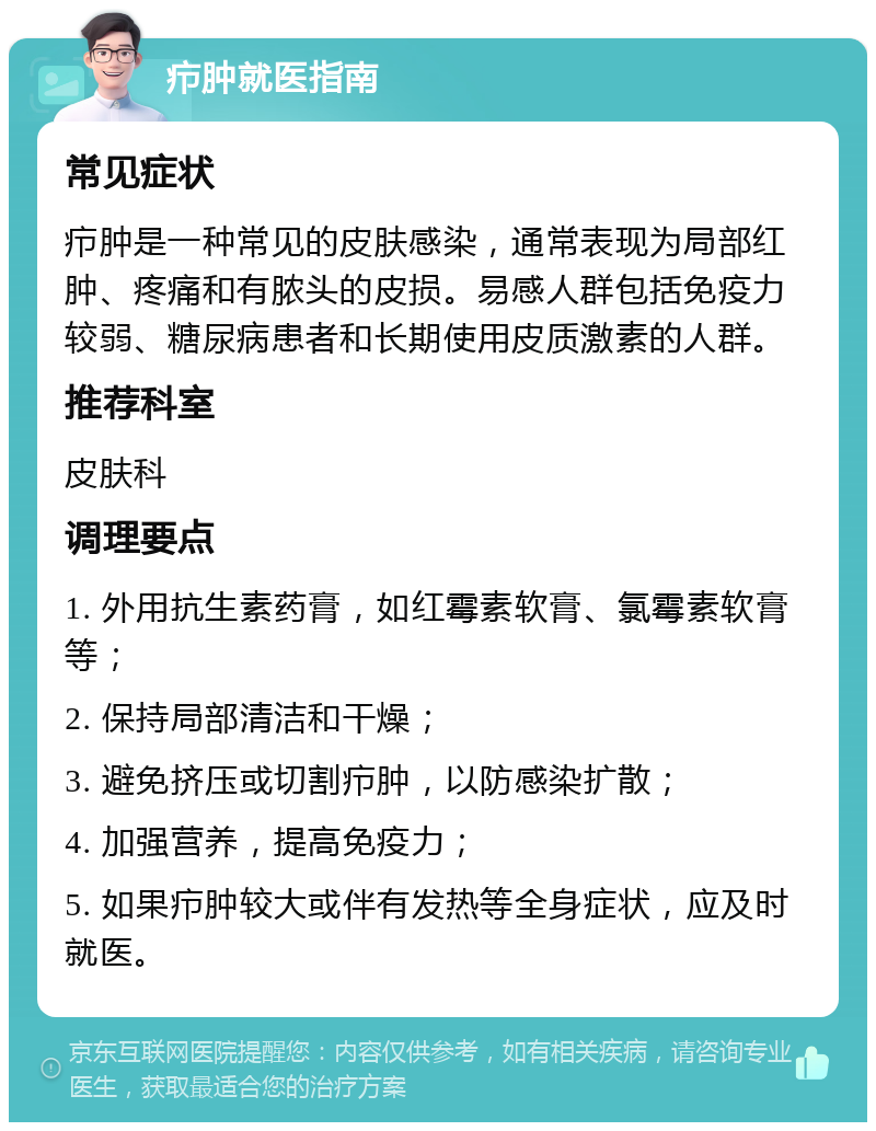 疖肿就医指南 常见症状 疖肿是一种常见的皮肤感染，通常表现为局部红肿、疼痛和有脓头的皮损。易感人群包括免疫力较弱、糖尿病患者和长期使用皮质激素的人群。 推荐科室 皮肤科 调理要点 1. 外用抗生素药膏，如红霉素软膏、氯霉素软膏等； 2. 保持局部清洁和干燥； 3. 避免挤压或切割疖肿，以防感染扩散； 4. 加强营养，提高免疫力； 5. 如果疖肿较大或伴有发热等全身症状，应及时就医。