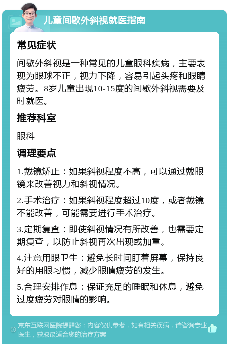 儿童间歇外斜视就医指南 常见症状 间歇外斜视是一种常见的儿童眼科疾病，主要表现为眼球不正，视力下降，容易引起头疼和眼睛疲劳。8岁儿童出现10-15度的间歇外斜视需要及时就医。 推荐科室 眼科 调理要点 1.戴镜矫正：如果斜视程度不高，可以通过戴眼镜来改善视力和斜视情况。 2.手术治疗：如果斜视程度超过10度，或者戴镜不能改善，可能需要进行手术治疗。 3.定期复查：即使斜视情况有所改善，也需要定期复查，以防止斜视再次出现或加重。 4.注意用眼卫生：避免长时间盯着屏幕，保持良好的用眼习惯，减少眼睛疲劳的发生。 5.合理安排作息：保证充足的睡眠和休息，避免过度疲劳对眼睛的影响。