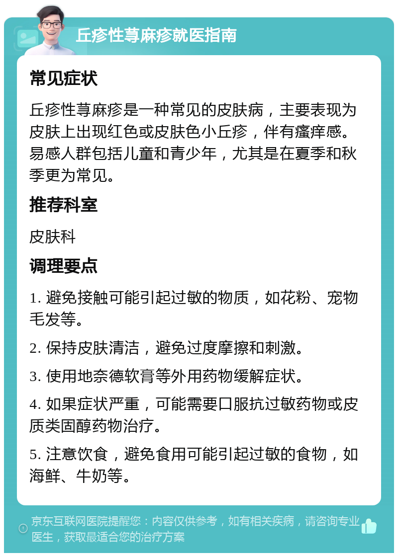 丘疹性荨麻疹就医指南 常见症状 丘疹性荨麻疹是一种常见的皮肤病，主要表现为皮肤上出现红色或皮肤色小丘疹，伴有瘙痒感。易感人群包括儿童和青少年，尤其是在夏季和秋季更为常见。 推荐科室 皮肤科 调理要点 1. 避免接触可能引起过敏的物质，如花粉、宠物毛发等。 2. 保持皮肤清洁，避免过度摩擦和刺激。 3. 使用地奈德软膏等外用药物缓解症状。 4. 如果症状严重，可能需要口服抗过敏药物或皮质类固醇药物治疗。 5. 注意饮食，避免食用可能引起过敏的食物，如海鲜、牛奶等。