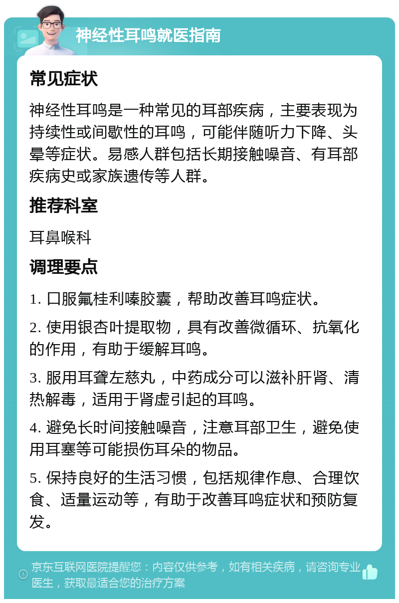 神经性耳鸣就医指南 常见症状 神经性耳鸣是一种常见的耳部疾病，主要表现为持续性或间歇性的耳鸣，可能伴随听力下降、头晕等症状。易感人群包括长期接触噪音、有耳部疾病史或家族遗传等人群。 推荐科室 耳鼻喉科 调理要点 1. 口服氟桂利嗪胶囊，帮助改善耳鸣症状。 2. 使用银杏叶提取物，具有改善微循环、抗氧化的作用，有助于缓解耳鸣。 3. 服用耳聋左慈丸，中药成分可以滋补肝肾、清热解毒，适用于肾虚引起的耳鸣。 4. 避免长时间接触噪音，注意耳部卫生，避免使用耳塞等可能损伤耳朵的物品。 5. 保持良好的生活习惯，包括规律作息、合理饮食、适量运动等，有助于改善耳鸣症状和预防复发。