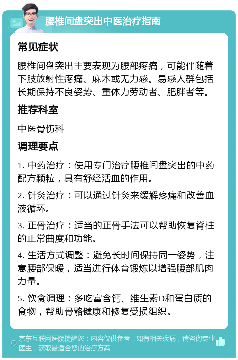 腰椎间盘突出中医治疗指南 常见症状 腰椎间盘突出主要表现为腰部疼痛，可能伴随着下肢放射性疼痛、麻木或无力感。易感人群包括长期保持不良姿势、重体力劳动者、肥胖者等。 推荐科室 中医骨伤科 调理要点 1. 中药治疗：使用专门治疗腰椎间盘突出的中药配方颗粒，具有舒经活血的作用。 2. 针灸治疗：可以通过针灸来缓解疼痛和改善血液循环。 3. 正骨治疗：适当的正骨手法可以帮助恢复脊柱的正常曲度和功能。 4. 生活方式调整：避免长时间保持同一姿势，注意腰部保暖，适当进行体育锻炼以增强腰部肌肉力量。 5. 饮食调理：多吃富含钙、维生素D和蛋白质的食物，帮助骨骼健康和修复受损组织。