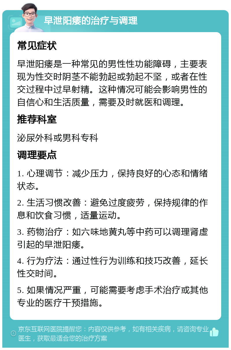 早泄阳痿的治疗与调理 常见症状 早泄阳痿是一种常见的男性性功能障碍，主要表现为性交时阴茎不能勃起或勃起不坚，或者在性交过程中过早射精。这种情况可能会影响男性的自信心和生活质量，需要及时就医和调理。 推荐科室 泌尿外科或男科专科 调理要点 1. 心理调节：减少压力，保持良好的心态和情绪状态。 2. 生活习惯改善：避免过度疲劳，保持规律的作息和饮食习惯，适量运动。 3. 药物治疗：如六味地黄丸等中药可以调理肾虚引起的早泄阳痿。 4. 行为疗法：通过性行为训练和技巧改善，延长性交时间。 5. 如果情况严重，可能需要考虑手术治疗或其他专业的医疗干预措施。