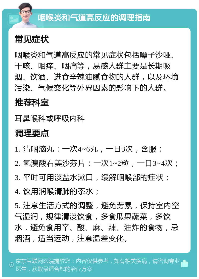 咽喉炎和气道高反应的调理指南 常见症状 咽喉炎和气道高反应的常见症状包括嗓子沙哑、干咳、咽痒、咽痛等，易感人群主要是长期吸烟、饮酒、进食辛辣油腻食物的人群，以及环境污染、气候变化等外界因素的影响下的人群。 推荐科室 耳鼻喉科或呼吸内科 调理要点 1. 清咽滴丸：一次4~6丸，一日3次，含服； 2. 氢溴酸右美沙芬片：一次1~2粒，一日3~4次； 3. 平时可用淡盐水漱口，缓解咽喉部的症状； 4. 饮用润喉清肺的茶水； 5. 注意生活方式的调整，避免劳累，保持室内空气湿润，规律清淡饮食，多食瓜果蔬菜，多饮水，避免食用辛、酸、麻、辣、油炸的食物，忌烟酒，适当运动，注意温差变化。