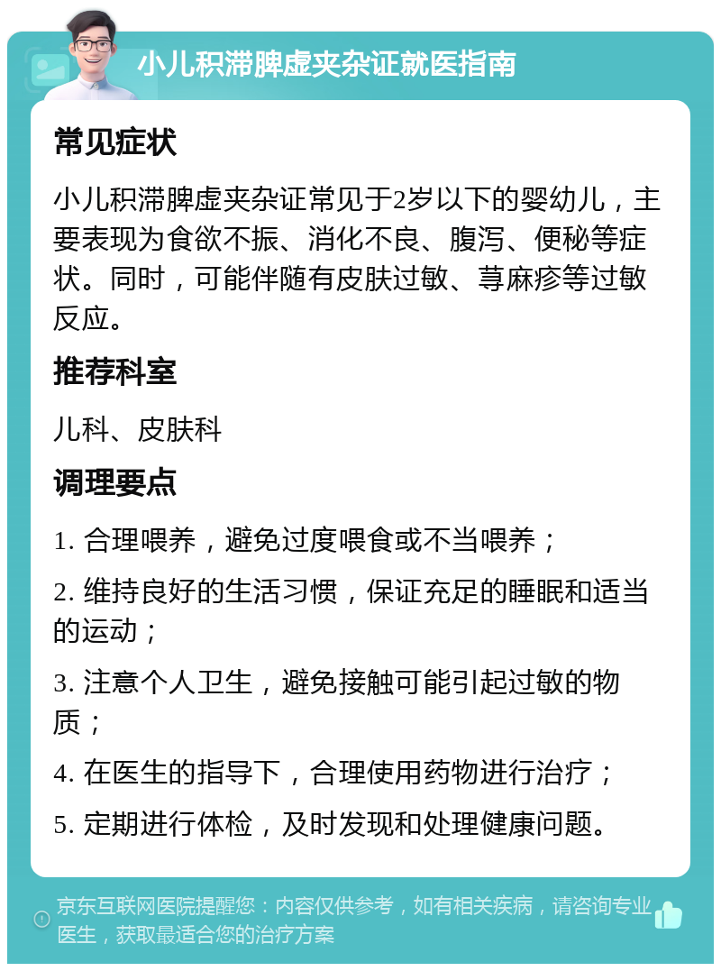 小儿积滞脾虚夹杂证就医指南 常见症状 小儿积滞脾虚夹杂证常见于2岁以下的婴幼儿，主要表现为食欲不振、消化不良、腹泻、便秘等症状。同时，可能伴随有皮肤过敏、荨麻疹等过敏反应。 推荐科室 儿科、皮肤科 调理要点 1. 合理喂养，避免过度喂食或不当喂养； 2. 维持良好的生活习惯，保证充足的睡眠和适当的运动； 3. 注意个人卫生，避免接触可能引起过敏的物质； 4. 在医生的指导下，合理使用药物进行治疗； 5. 定期进行体检，及时发现和处理健康问题。