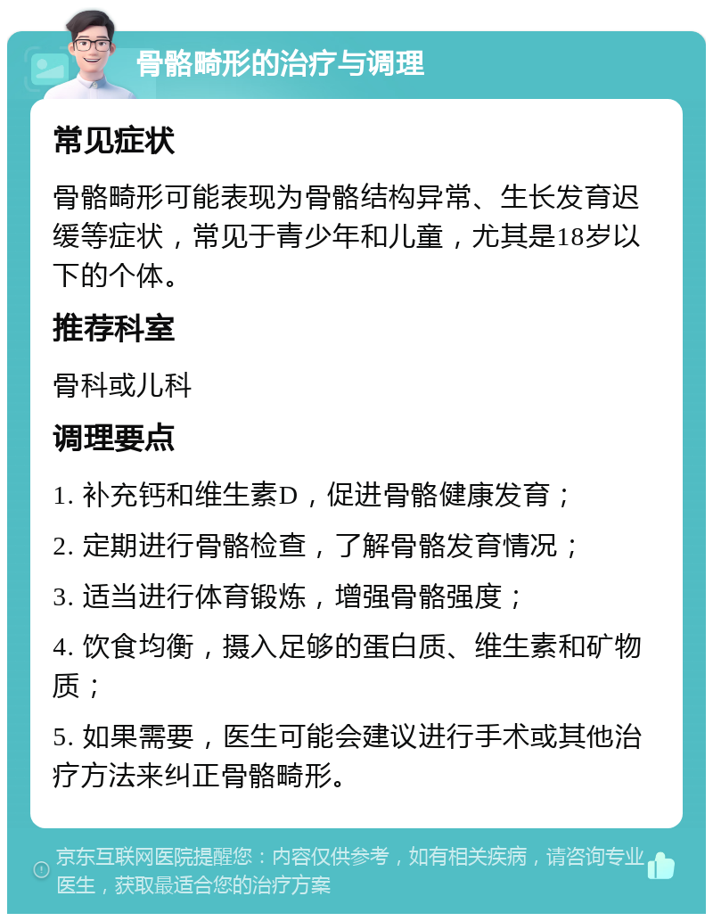 骨骼畸形的治疗与调理 常见症状 骨骼畸形可能表现为骨骼结构异常、生长发育迟缓等症状，常见于青少年和儿童，尤其是18岁以下的个体。 推荐科室 骨科或儿科 调理要点 1. 补充钙和维生素D，促进骨骼健康发育； 2. 定期进行骨骼检查，了解骨骼发育情况； 3. 适当进行体育锻炼，增强骨骼强度； 4. 饮食均衡，摄入足够的蛋白质、维生素和矿物质； 5. 如果需要，医生可能会建议进行手术或其他治疗方法来纠正骨骼畸形。