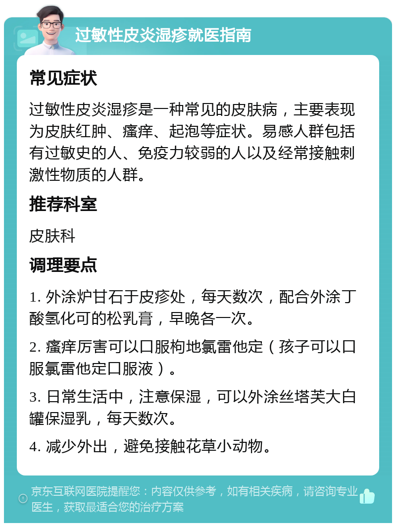 过敏性皮炎湿疹就医指南 常见症状 过敏性皮炎湿疹是一种常见的皮肤病，主要表现为皮肤红肿、瘙痒、起泡等症状。易感人群包括有过敏史的人、免疫力较弱的人以及经常接触刺激性物质的人群。 推荐科室 皮肤科 调理要点 1. 外涂炉甘石于皮疹处，每天数次，配合外涂丁酸氢化可的松乳膏，早晚各一次。 2. 瘙痒厉害可以口服枸地氯雷他定（孩子可以口服氯雷他定口服液）。 3. 日常生活中，注意保湿，可以外涂丝塔芙大白罐保湿乳，每天数次。 4. 减少外出，避免接触花草小动物。