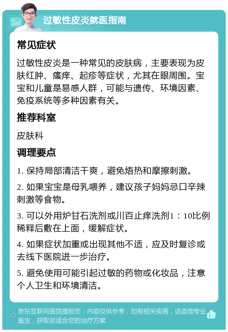 过敏性皮炎就医指南 常见症状 过敏性皮炎是一种常见的皮肤病，主要表现为皮肤红肿、瘙痒、起疹等症状，尤其在眼周围。宝宝和儿童是易感人群，可能与遗传、环境因素、免疫系统等多种因素有关。 推荐科室 皮肤科 调理要点 1. 保持局部清洁干爽，避免焐热和摩擦刺激。 2. 如果宝宝是母乳喂养，建议孩子妈妈忌口辛辣刺激等食物。 3. 可以外用炉甘石洗剂或川百止痒洗剂1：10比例稀释后敷在上面，缓解症状。 4. 如果症状加重或出现其他不适，应及时复诊或去线下医院进一步治疗。 5. 避免使用可能引起过敏的药物或化妆品，注意个人卫生和环境清洁。