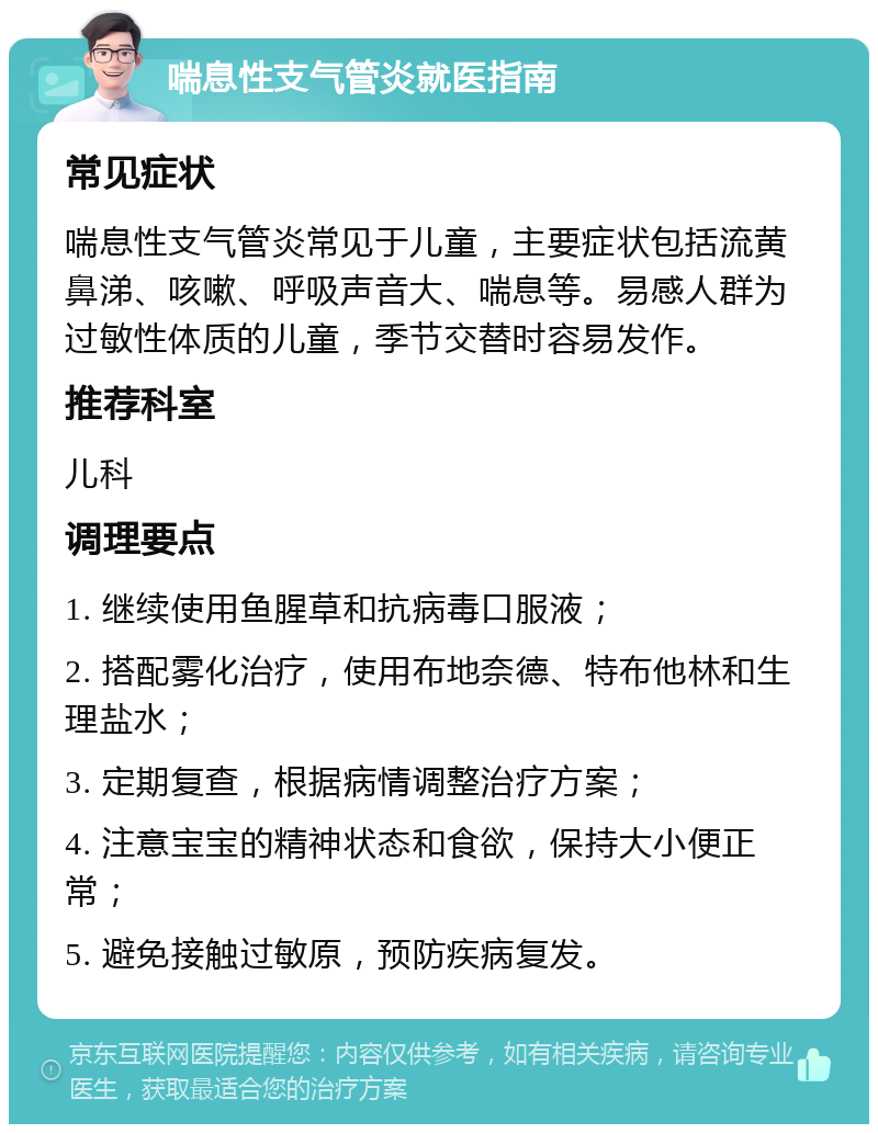 喘息性支气管炎就医指南 常见症状 喘息性支气管炎常见于儿童，主要症状包括流黄鼻涕、咳嗽、呼吸声音大、喘息等。易感人群为过敏性体质的儿童，季节交替时容易发作。 推荐科室 儿科 调理要点 1. 继续使用鱼腥草和抗病毒口服液； 2. 搭配雾化治疗，使用布地奈德、特布他林和生理盐水； 3. 定期复查，根据病情调整治疗方案； 4. 注意宝宝的精神状态和食欲，保持大小便正常； 5. 避免接触过敏原，预防疾病复发。