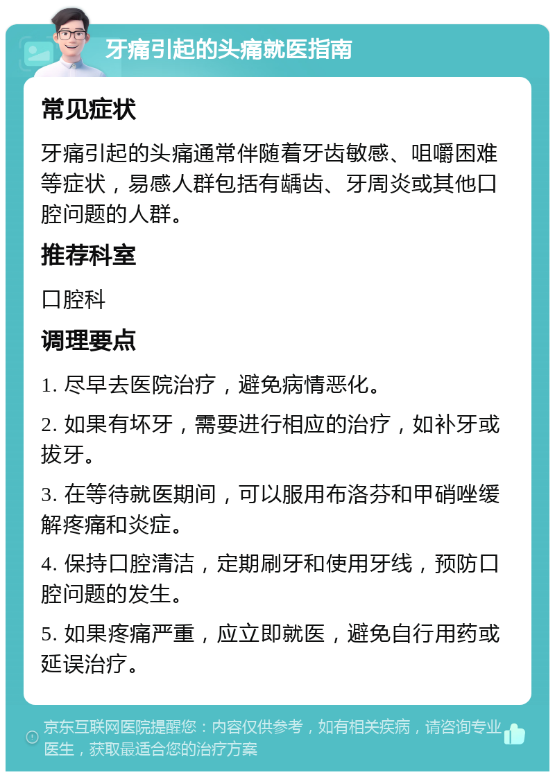 牙痛引起的头痛就医指南 常见症状 牙痛引起的头痛通常伴随着牙齿敏感、咀嚼困难等症状，易感人群包括有龋齿、牙周炎或其他口腔问题的人群。 推荐科室 口腔科 调理要点 1. 尽早去医院治疗，避免病情恶化。 2. 如果有坏牙，需要进行相应的治疗，如补牙或拔牙。 3. 在等待就医期间，可以服用布洛芬和甲硝唑缓解疼痛和炎症。 4. 保持口腔清洁，定期刷牙和使用牙线，预防口腔问题的发生。 5. 如果疼痛严重，应立即就医，避免自行用药或延误治疗。