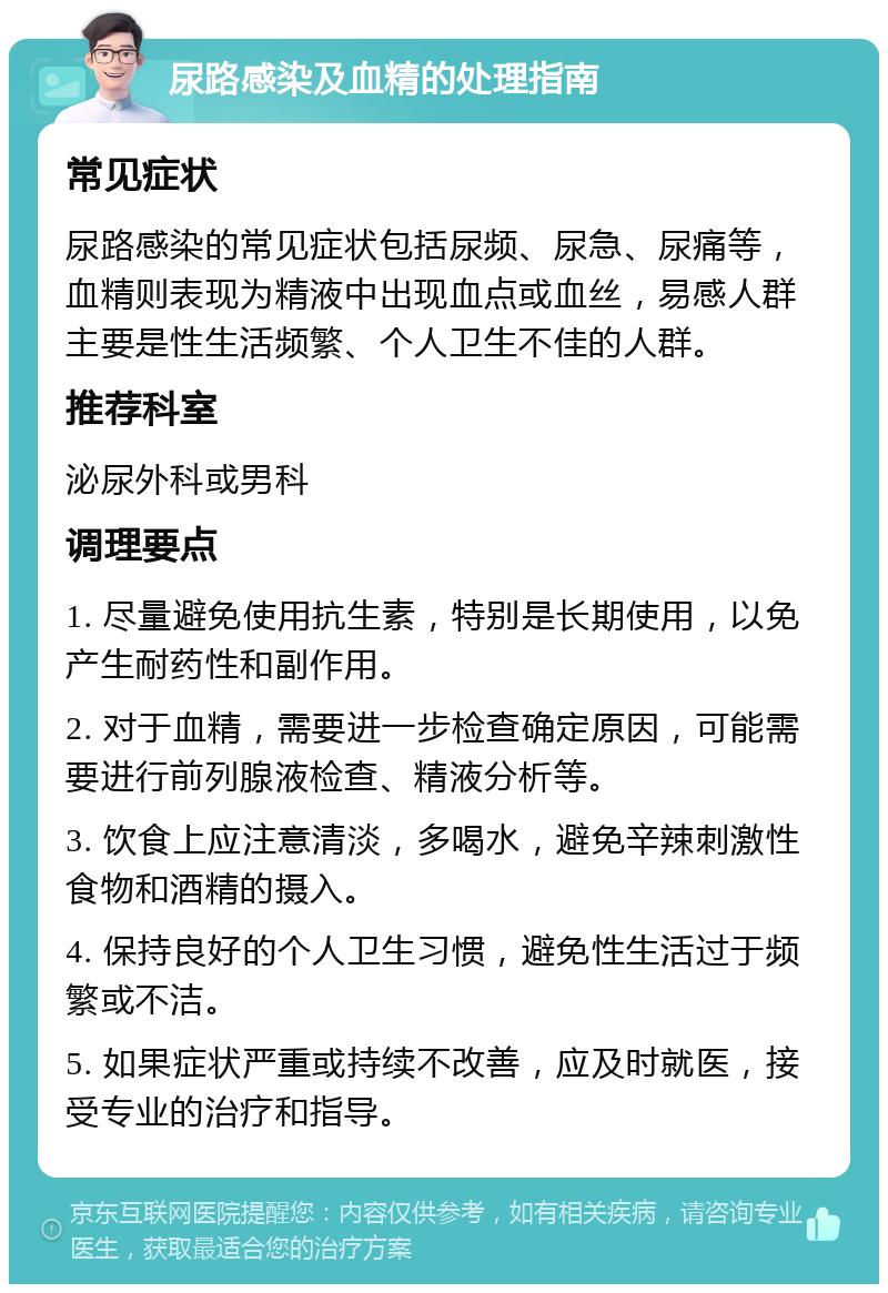 尿路感染及血精的处理指南 常见症状 尿路感染的常见症状包括尿频、尿急、尿痛等，血精则表现为精液中出现血点或血丝，易感人群主要是性生活频繁、个人卫生不佳的人群。 推荐科室 泌尿外科或男科 调理要点 1. 尽量避免使用抗生素，特别是长期使用，以免产生耐药性和副作用。 2. 对于血精，需要进一步检查确定原因，可能需要进行前列腺液检查、精液分析等。 3. 饮食上应注意清淡，多喝水，避免辛辣刺激性食物和酒精的摄入。 4. 保持良好的个人卫生习惯，避免性生活过于频繁或不洁。 5. 如果症状严重或持续不改善，应及时就医，接受专业的治疗和指导。