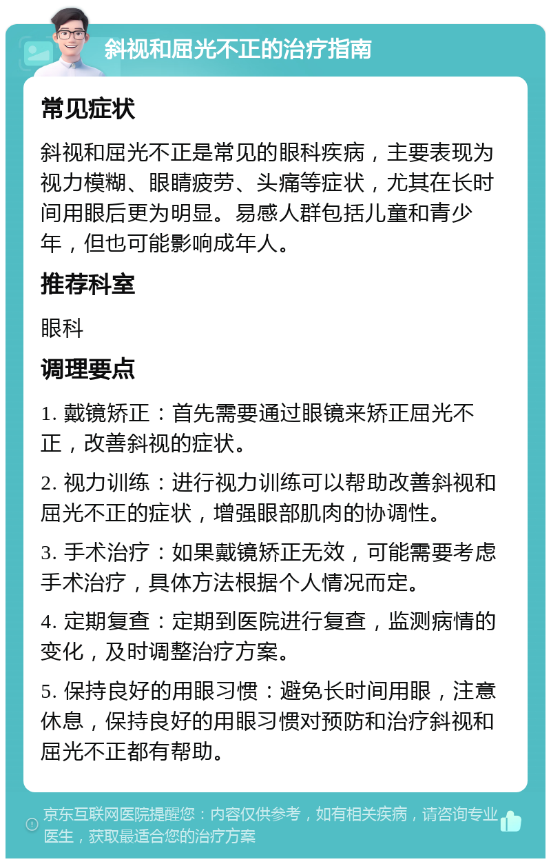 斜视和屈光不正的治疗指南 常见症状 斜视和屈光不正是常见的眼科疾病，主要表现为视力模糊、眼睛疲劳、头痛等症状，尤其在长时间用眼后更为明显。易感人群包括儿童和青少年，但也可能影响成年人。 推荐科室 眼科 调理要点 1. 戴镜矫正：首先需要通过眼镜来矫正屈光不正，改善斜视的症状。 2. 视力训练：进行视力训练可以帮助改善斜视和屈光不正的症状，增强眼部肌肉的协调性。 3. 手术治疗：如果戴镜矫正无效，可能需要考虑手术治疗，具体方法根据个人情况而定。 4. 定期复查：定期到医院进行复查，监测病情的变化，及时调整治疗方案。 5. 保持良好的用眼习惯：避免长时间用眼，注意休息，保持良好的用眼习惯对预防和治疗斜视和屈光不正都有帮助。