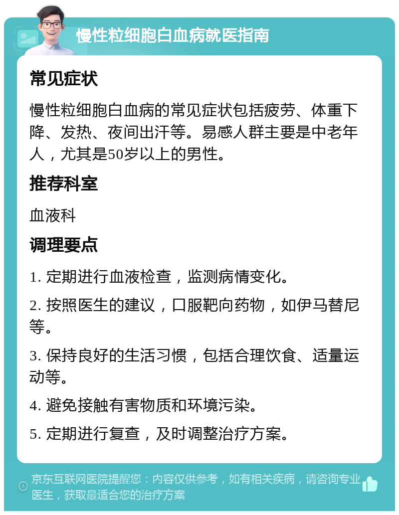 慢性粒细胞白血病就医指南 常见症状 慢性粒细胞白血病的常见症状包括疲劳、体重下降、发热、夜间出汗等。易感人群主要是中老年人，尤其是50岁以上的男性。 推荐科室 血液科 调理要点 1. 定期进行血液检查，监测病情变化。 2. 按照医生的建议，口服靶向药物，如伊马替尼等。 3. 保持良好的生活习惯，包括合理饮食、适量运动等。 4. 避免接触有害物质和环境污染。 5. 定期进行复查，及时调整治疗方案。