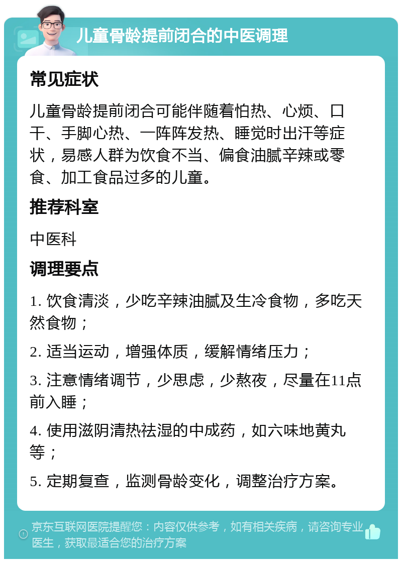 儿童骨龄提前闭合的中医调理 常见症状 儿童骨龄提前闭合可能伴随着怕热、心烦、口干、手脚心热、一阵阵发热、睡觉时出汗等症状，易感人群为饮食不当、偏食油腻辛辣或零食、加工食品过多的儿童。 推荐科室 中医科 调理要点 1. 饮食清淡，少吃辛辣油腻及生冷食物，多吃天然食物； 2. 适当运动，增强体质，缓解情绪压力； 3. 注意情绪调节，少思虑，少熬夜，尽量在11点前入睡； 4. 使用滋阴清热祛湿的中成药，如六味地黄丸等； 5. 定期复查，监测骨龄变化，调整治疗方案。