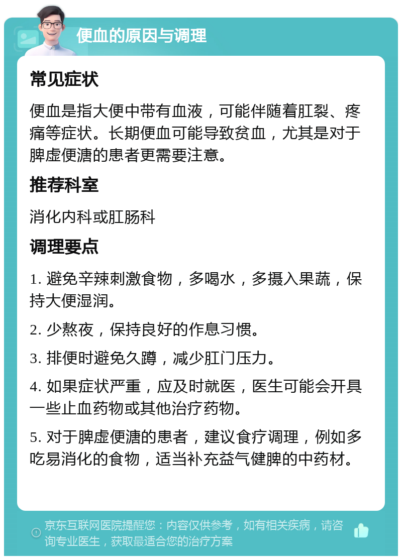 便血的原因与调理 常见症状 便血是指大便中带有血液，可能伴随着肛裂、疼痛等症状。长期便血可能导致贫血，尤其是对于脾虚便溏的患者更需要注意。 推荐科室 消化内科或肛肠科 调理要点 1. 避免辛辣刺激食物，多喝水，多摄入果蔬，保持大便湿润。 2. 少熬夜，保持良好的作息习惯。 3. 排便时避免久蹲，减少肛门压力。 4. 如果症状严重，应及时就医，医生可能会开具一些止血药物或其他治疗药物。 5. 对于脾虚便溏的患者，建议食疗调理，例如多吃易消化的食物，适当补充益气健脾的中药材。