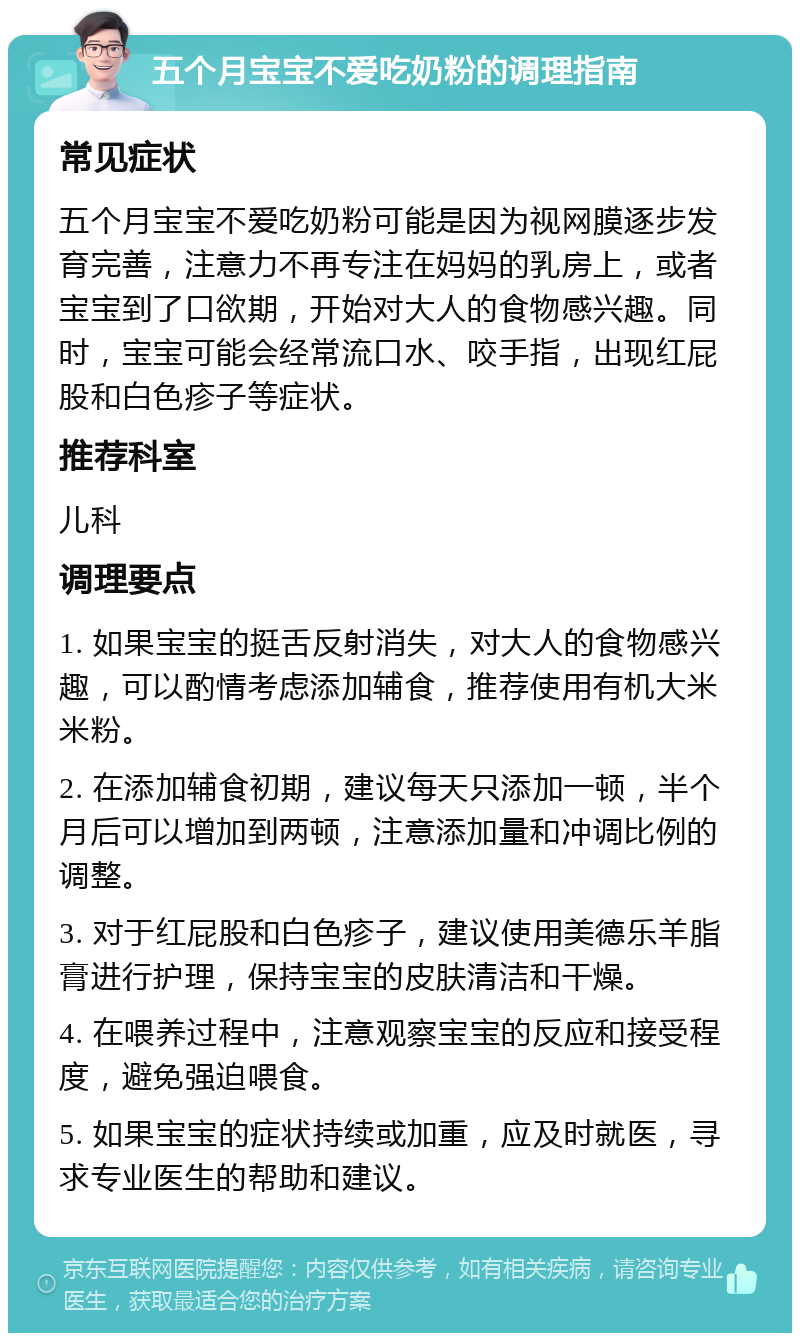 五个月宝宝不爱吃奶粉的调理指南 常见症状 五个月宝宝不爱吃奶粉可能是因为视网膜逐步发育完善，注意力不再专注在妈妈的乳房上，或者宝宝到了口欲期，开始对大人的食物感兴趣。同时，宝宝可能会经常流口水、咬手指，出现红屁股和白色疹子等症状。 推荐科室 儿科 调理要点 1. 如果宝宝的挺舌反射消失，对大人的食物感兴趣，可以酌情考虑添加辅食，推荐使用有机大米米粉。 2. 在添加辅食初期，建议每天只添加一顿，半个月后可以增加到两顿，注意添加量和冲调比例的调整。 3. 对于红屁股和白色疹子，建议使用美德乐羊脂膏进行护理，保持宝宝的皮肤清洁和干燥。 4. 在喂养过程中，注意观察宝宝的反应和接受程度，避免强迫喂食。 5. 如果宝宝的症状持续或加重，应及时就医，寻求专业医生的帮助和建议。