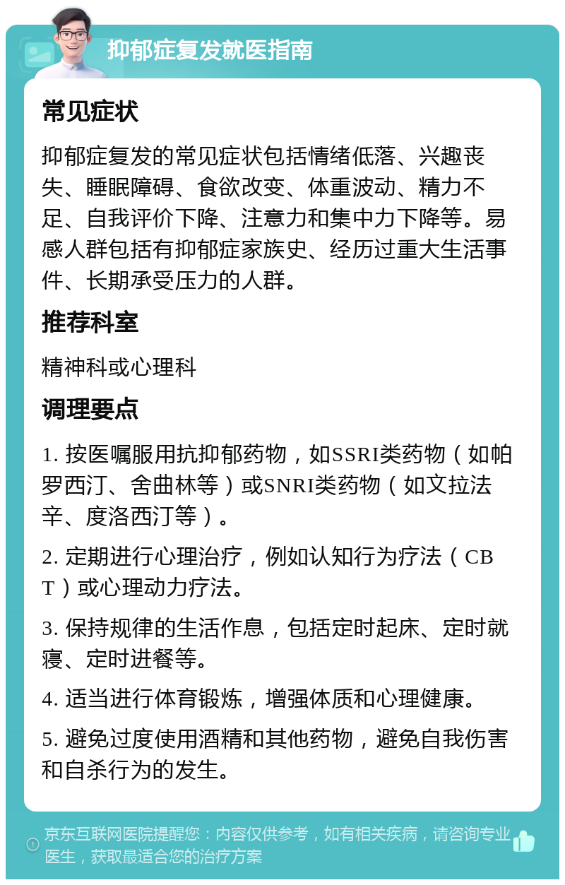 抑郁症复发就医指南 常见症状 抑郁症复发的常见症状包括情绪低落、兴趣丧失、睡眠障碍、食欲改变、体重波动、精力不足、自我评价下降、注意力和集中力下降等。易感人群包括有抑郁症家族史、经历过重大生活事件、长期承受压力的人群。 推荐科室 精神科或心理科 调理要点 1. 按医嘱服用抗抑郁药物，如SSRI类药物（如帕罗西汀、舍曲林等）或SNRI类药物（如文拉法辛、度洛西汀等）。 2. 定期进行心理治疗，例如认知行为疗法（CBT）或心理动力疗法。 3. 保持规律的生活作息，包括定时起床、定时就寝、定时进餐等。 4. 适当进行体育锻炼，增强体质和心理健康。 5. 避免过度使用酒精和其他药物，避免自我伤害和自杀行为的发生。