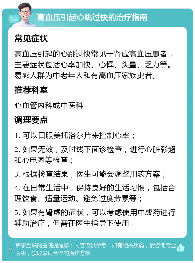 高血压引起心跳过快的治疗指南 常见症状 高血压引起的心跳过快常见于肾虚高血压患者，主要症状包括心率加快、心悸、头晕、乏力等。易感人群为中老年人和有高血压家族史者。 推荐科室 心血管内科或中医科 调理要点 1. 可以口服美托洛尔片来控制心率； 2. 如果无效，及时线下面诊检查，进行心脏彩超和心电图等检查； 3. 根据检查结果，医生可能会调整用药方案； 4. 在日常生活中，保持良好的生活习惯，包括合理饮食、适量运动、避免过度劳累等； 5. 如果有肾虚的症状，可以考虑使用中成药进行辅助治疗，但需在医生指导下使用。