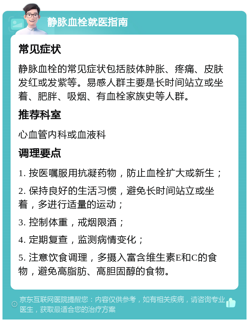 静脉血栓就医指南 常见症状 静脉血栓的常见症状包括肢体肿胀、疼痛、皮肤发红或发紫等。易感人群主要是长时间站立或坐着、肥胖、吸烟、有血栓家族史等人群。 推荐科室 心血管内科或血液科 调理要点 1. 按医嘱服用抗凝药物，防止血栓扩大或新生； 2. 保持良好的生活习惯，避免长时间站立或坐着，多进行适量的运动； 3. 控制体重，戒烟限酒； 4. 定期复查，监测病情变化； 5. 注意饮食调理，多摄入富含维生素E和C的食物，避免高脂肪、高胆固醇的食物。