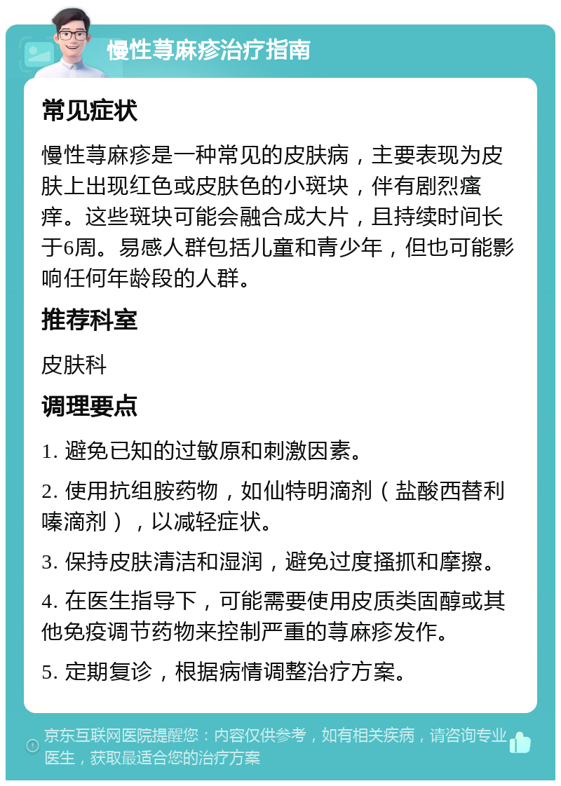 慢性荨麻疹治疗指南 常见症状 慢性荨麻疹是一种常见的皮肤病，主要表现为皮肤上出现红色或皮肤色的小斑块，伴有剧烈瘙痒。这些斑块可能会融合成大片，且持续时间长于6周。易感人群包括儿童和青少年，但也可能影响任何年龄段的人群。 推荐科室 皮肤科 调理要点 1. 避免已知的过敏原和刺激因素。 2. 使用抗组胺药物，如仙特明滴剂（盐酸西替利嗪滴剂），以减轻症状。 3. 保持皮肤清洁和湿润，避免过度搔抓和摩擦。 4. 在医生指导下，可能需要使用皮质类固醇或其他免疫调节药物来控制严重的荨麻疹发作。 5. 定期复诊，根据病情调整治疗方案。