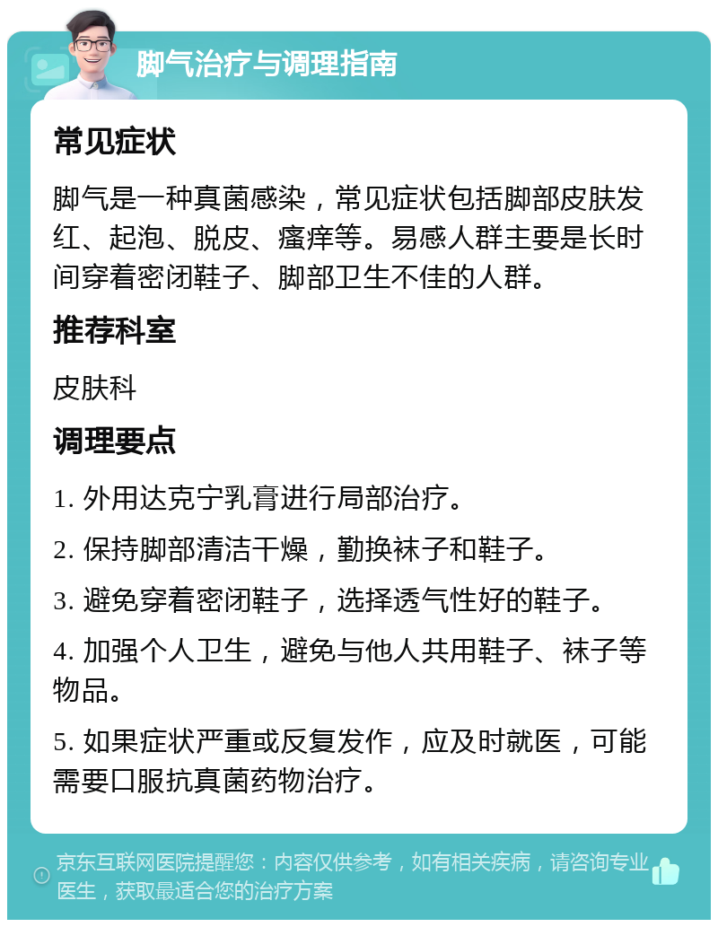 脚气治疗与调理指南 常见症状 脚气是一种真菌感染，常见症状包括脚部皮肤发红、起泡、脱皮、瘙痒等。易感人群主要是长时间穿着密闭鞋子、脚部卫生不佳的人群。 推荐科室 皮肤科 调理要点 1. 外用达克宁乳膏进行局部治疗。 2. 保持脚部清洁干燥，勤换袜子和鞋子。 3. 避免穿着密闭鞋子，选择透气性好的鞋子。 4. 加强个人卫生，避免与他人共用鞋子、袜子等物品。 5. 如果症状严重或反复发作，应及时就医，可能需要口服抗真菌药物治疗。