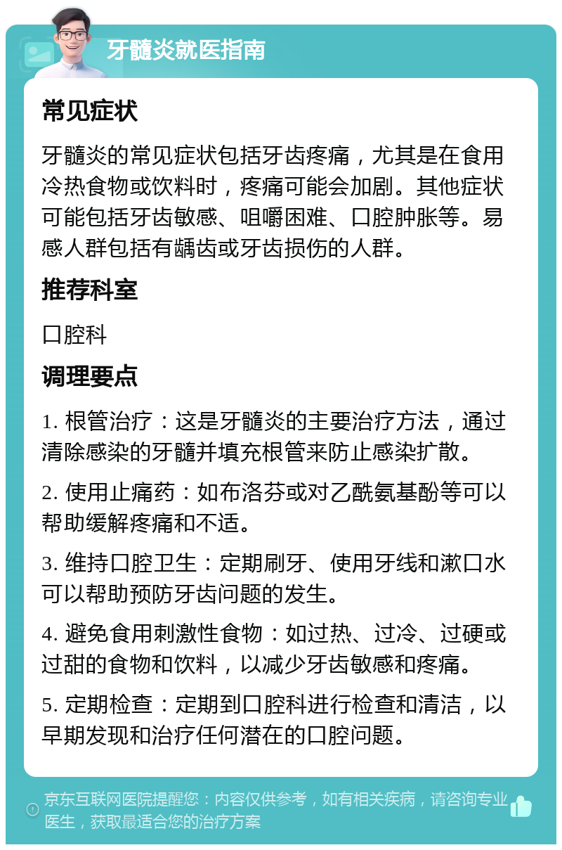 牙髓炎就医指南 常见症状 牙髓炎的常见症状包括牙齿疼痛，尤其是在食用冷热食物或饮料时，疼痛可能会加剧。其他症状可能包括牙齿敏感、咀嚼困难、口腔肿胀等。易感人群包括有龋齿或牙齿损伤的人群。 推荐科室 口腔科 调理要点 1. 根管治疗：这是牙髓炎的主要治疗方法，通过清除感染的牙髓并填充根管来防止感染扩散。 2. 使用止痛药：如布洛芬或对乙酰氨基酚等可以帮助缓解疼痛和不适。 3. 维持口腔卫生：定期刷牙、使用牙线和漱口水可以帮助预防牙齿问题的发生。 4. 避免食用刺激性食物：如过热、过冷、过硬或过甜的食物和饮料，以减少牙齿敏感和疼痛。 5. 定期检查：定期到口腔科进行检查和清洁，以早期发现和治疗任何潜在的口腔问题。