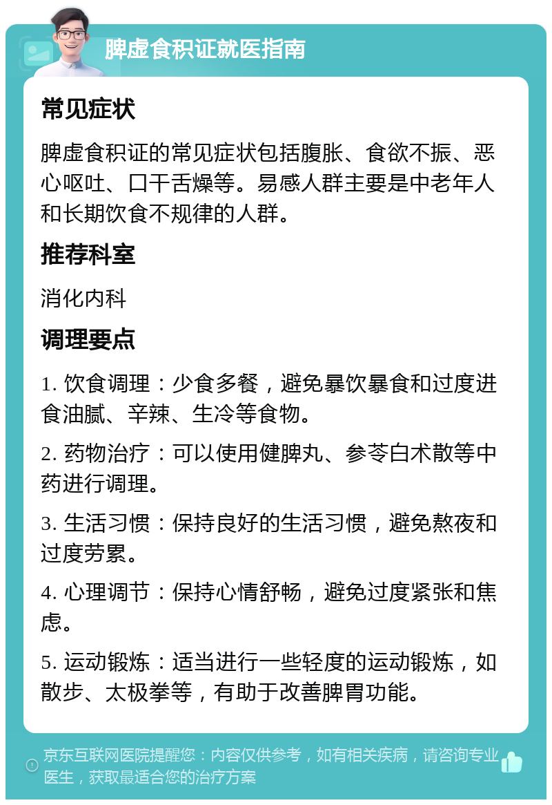 脾虚食积证就医指南 常见症状 脾虚食积证的常见症状包括腹胀、食欲不振、恶心呕吐、口干舌燥等。易感人群主要是中老年人和长期饮食不规律的人群。 推荐科室 消化内科 调理要点 1. 饮食调理：少食多餐，避免暴饮暴食和过度进食油腻、辛辣、生冷等食物。 2. 药物治疗：可以使用健脾丸、参苓白术散等中药进行调理。 3. 生活习惯：保持良好的生活习惯，避免熬夜和过度劳累。 4. 心理调节：保持心情舒畅，避免过度紧张和焦虑。 5. 运动锻炼：适当进行一些轻度的运动锻炼，如散步、太极拳等，有助于改善脾胃功能。