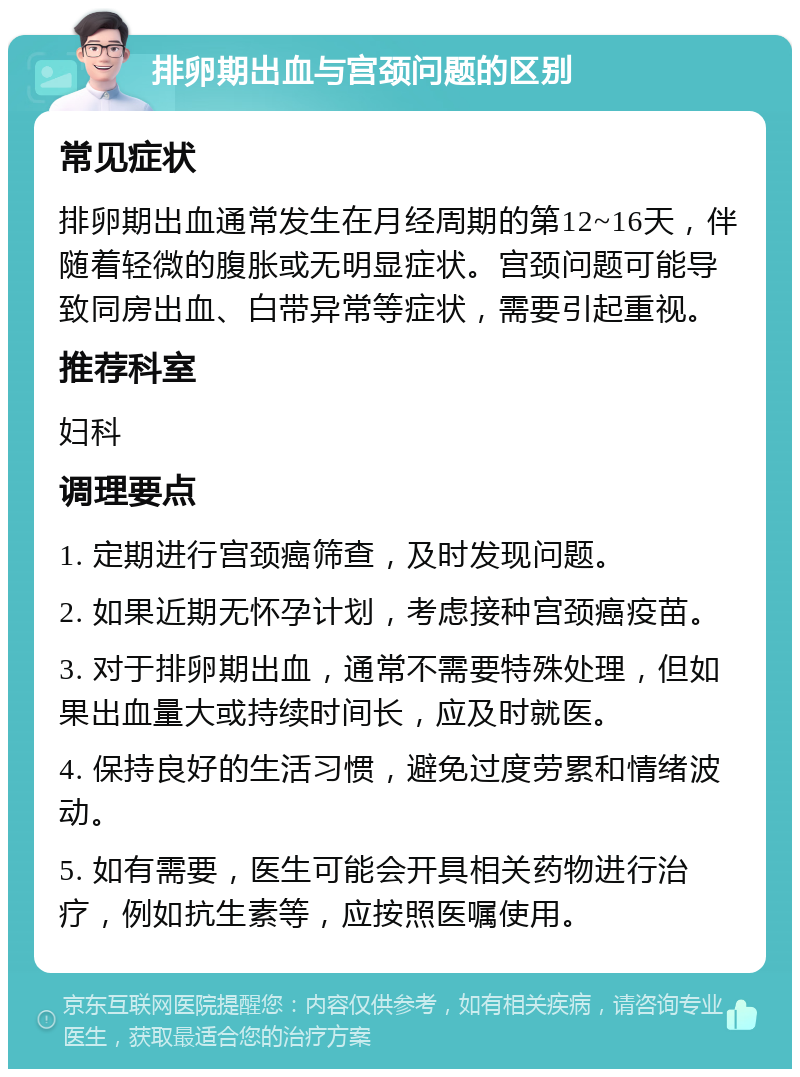 排卵期出血与宫颈问题的区别 常见症状 排卵期出血通常发生在月经周期的第12~16天，伴随着轻微的腹胀或无明显症状。宫颈问题可能导致同房出血、白带异常等症状，需要引起重视。 推荐科室 妇科 调理要点 1. 定期进行宫颈癌筛查，及时发现问题。 2. 如果近期无怀孕计划，考虑接种宫颈癌疫苗。 3. 对于排卵期出血，通常不需要特殊处理，但如果出血量大或持续时间长，应及时就医。 4. 保持良好的生活习惯，避免过度劳累和情绪波动。 5. 如有需要，医生可能会开具相关药物进行治疗，例如抗生素等，应按照医嘱使用。