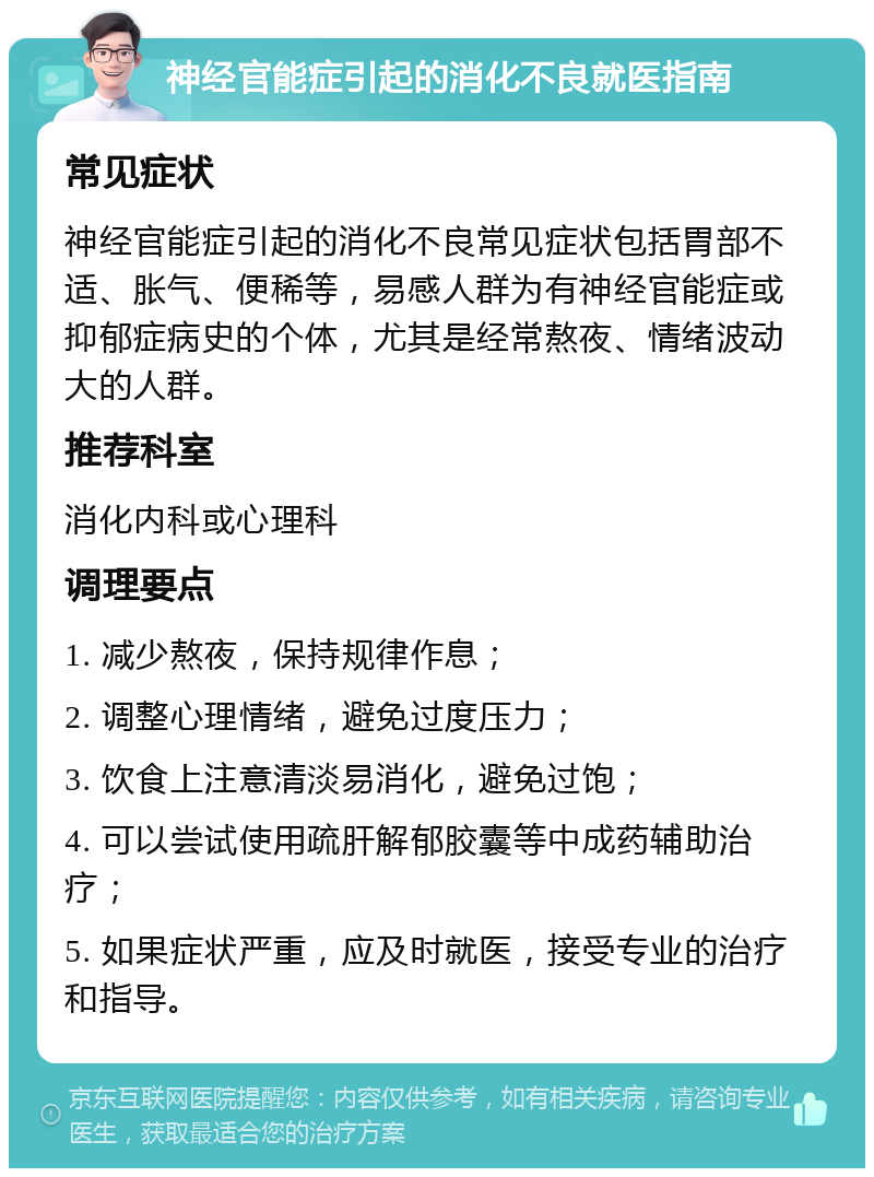 神经官能症引起的消化不良就医指南 常见症状 神经官能症引起的消化不良常见症状包括胃部不适、胀气、便稀等，易感人群为有神经官能症或抑郁症病史的个体，尤其是经常熬夜、情绪波动大的人群。 推荐科室 消化内科或心理科 调理要点 1. 减少熬夜，保持规律作息； 2. 调整心理情绪，避免过度压力； 3. 饮食上注意清淡易消化，避免过饱； 4. 可以尝试使用疏肝解郁胶囊等中成药辅助治疗； 5. 如果症状严重，应及时就医，接受专业的治疗和指导。