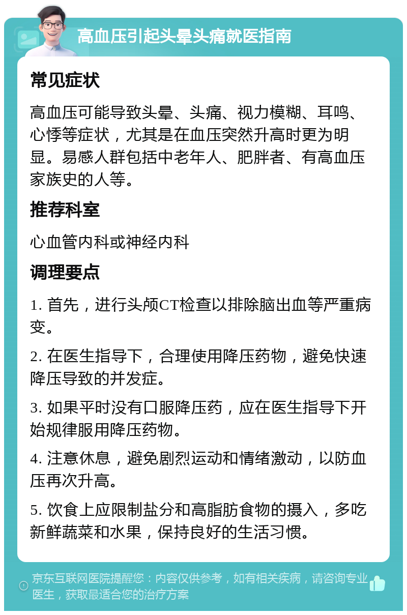 高血压引起头晕头痛就医指南 常见症状 高血压可能导致头晕、头痛、视力模糊、耳鸣、心悸等症状，尤其是在血压突然升高时更为明显。易感人群包括中老年人、肥胖者、有高血压家族史的人等。 推荐科室 心血管内科或神经内科 调理要点 1. 首先，进行头颅CT检查以排除脑出血等严重病变。 2. 在医生指导下，合理使用降压药物，避免快速降压导致的并发症。 3. 如果平时没有口服降压药，应在医生指导下开始规律服用降压药物。 4. 注意休息，避免剧烈运动和情绪激动，以防血压再次升高。 5. 饮食上应限制盐分和高脂肪食物的摄入，多吃新鲜蔬菜和水果，保持良好的生活习惯。