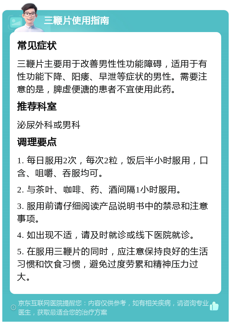 三鞭片使用指南 常见症状 三鞭片主要用于改善男性性功能障碍，适用于有性功能下降、阳痿、早泄等症状的男性。需要注意的是，脾虚便溏的患者不宜使用此药。 推荐科室 泌尿外科或男科 调理要点 1. 每日服用2次，每次2粒，饭后半小时服用，口含、咀嚼、吞服均可。 2. 与茶叶、咖啡、药、酒间隔1小时服用。 3. 服用前请仔细阅读产品说明书中的禁忌和注意事项。 4. 如出现不适，请及时就诊或线下医院就诊。 5. 在服用三鞭片的同时，应注意保持良好的生活习惯和饮食习惯，避免过度劳累和精神压力过大。