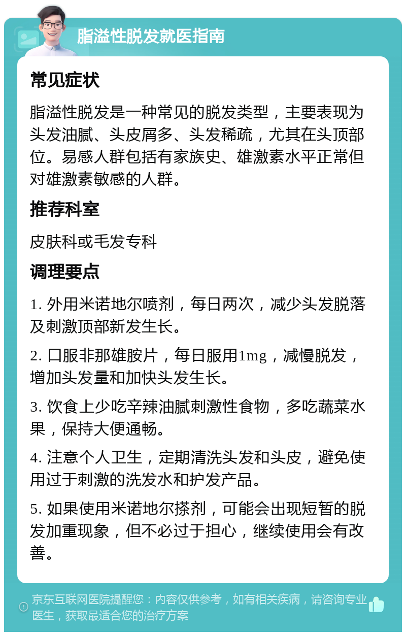 脂溢性脱发就医指南 常见症状 脂溢性脱发是一种常见的脱发类型，主要表现为头发油腻、头皮屑多、头发稀疏，尤其在头顶部位。易感人群包括有家族史、雄激素水平正常但对雄激素敏感的人群。 推荐科室 皮肤科或毛发专科 调理要点 1. 外用米诺地尔喷剂，每日两次，减少头发脱落及刺激顶部新发生长。 2. 口服非那雄胺片，每日服用1mg，减慢脱发，增加头发量和加快头发生长。 3. 饮食上少吃辛辣油腻刺激性食物，多吃蔬菜水果，保持大便通畅。 4. 注意个人卫生，定期清洗头发和头皮，避免使用过于刺激的洗发水和护发产品。 5. 如果使用米诺地尔搽剂，可能会出现短暂的脱发加重现象，但不必过于担心，继续使用会有改善。