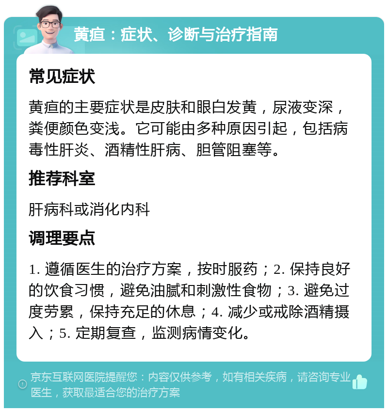 黄疸：症状、诊断与治疗指南 常见症状 黄疸的主要症状是皮肤和眼白发黄，尿液变深，粪便颜色变浅。它可能由多种原因引起，包括病毒性肝炎、酒精性肝病、胆管阻塞等。 推荐科室 肝病科或消化内科 调理要点 1. 遵循医生的治疗方案，按时服药；2. 保持良好的饮食习惯，避免油腻和刺激性食物；3. 避免过度劳累，保持充足的休息；4. 减少或戒除酒精摄入；5. 定期复查，监测病情变化。