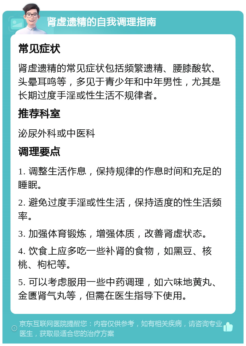 肾虚遗精的自我调理指南 常见症状 肾虚遗精的常见症状包括频繁遗精、腰膝酸软、头晕耳鸣等，多见于青少年和中年男性，尤其是长期过度手淫或性生活不规律者。 推荐科室 泌尿外科或中医科 调理要点 1. 调整生活作息，保持规律的作息时间和充足的睡眠。 2. 避免过度手淫或性生活，保持适度的性生活频率。 3. 加强体育锻炼，增强体质，改善肾虚状态。 4. 饮食上应多吃一些补肾的食物，如黑豆、核桃、枸杞等。 5. 可以考虑服用一些中药调理，如六味地黄丸、金匮肾气丸等，但需在医生指导下使用。