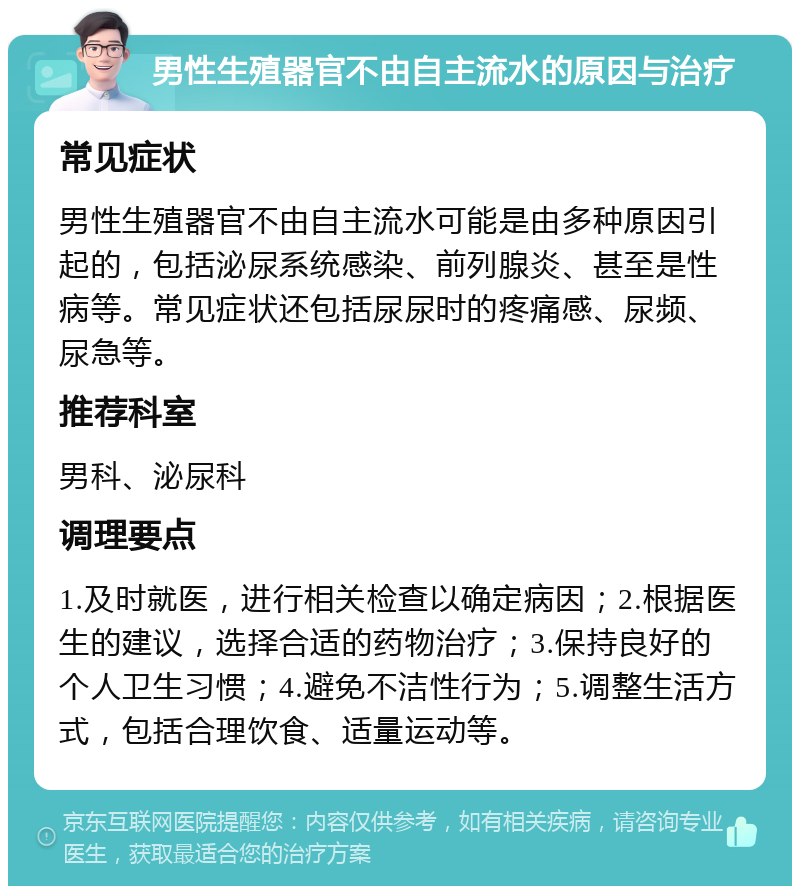 男性生殖器官不由自主流水的原因与治疗 常见症状 男性生殖器官不由自主流水可能是由多种原因引起的，包括泌尿系统感染、前列腺炎、甚至是性病等。常见症状还包括尿尿时的疼痛感、尿频、尿急等。 推荐科室 男科、泌尿科 调理要点 1.及时就医，进行相关检查以确定病因；2.根据医生的建议，选择合适的药物治疗；3.保持良好的个人卫生习惯；4.避免不洁性行为；5.调整生活方式，包括合理饮食、适量运动等。