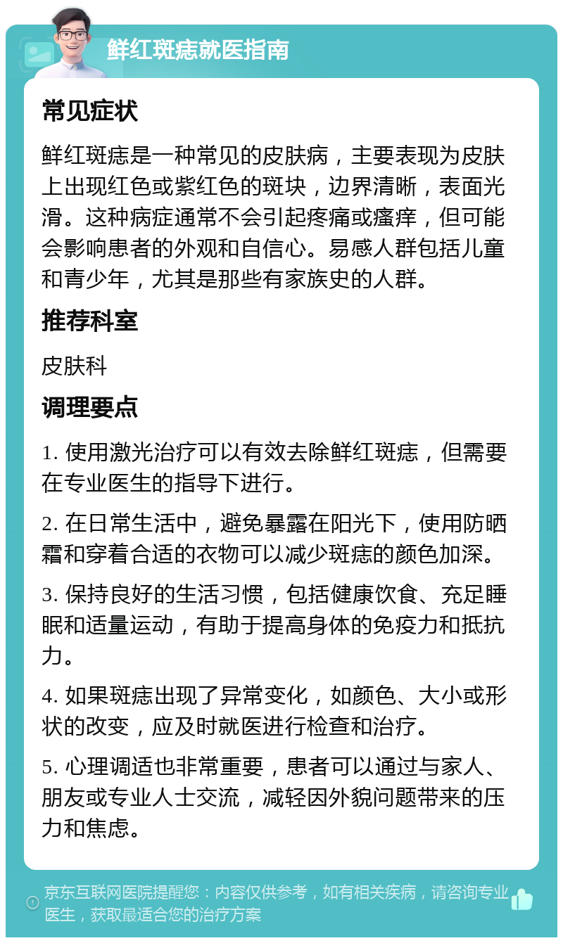 鲜红斑痣就医指南 常见症状 鲜红斑痣是一种常见的皮肤病，主要表现为皮肤上出现红色或紫红色的斑块，边界清晰，表面光滑。这种病症通常不会引起疼痛或瘙痒，但可能会影响患者的外观和自信心。易感人群包括儿童和青少年，尤其是那些有家族史的人群。 推荐科室 皮肤科 调理要点 1. 使用激光治疗可以有效去除鲜红斑痣，但需要在专业医生的指导下进行。 2. 在日常生活中，避免暴露在阳光下，使用防晒霜和穿着合适的衣物可以减少斑痣的颜色加深。 3. 保持良好的生活习惯，包括健康饮食、充足睡眠和适量运动，有助于提高身体的免疫力和抵抗力。 4. 如果斑痣出现了异常变化，如颜色、大小或形状的改变，应及时就医进行检查和治疗。 5. 心理调适也非常重要，患者可以通过与家人、朋友或专业人士交流，减轻因外貌问题带来的压力和焦虑。